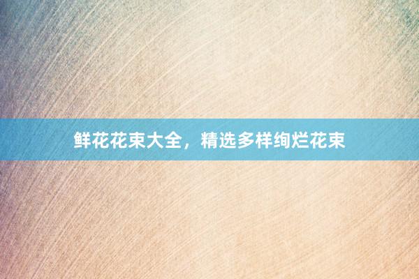 鲜花花束大全，精选多样绚烂花束